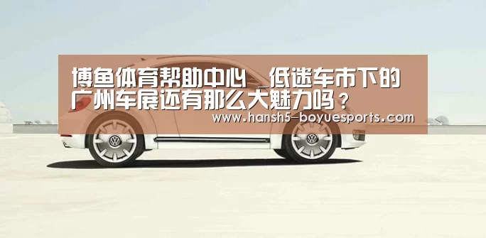 博鱼体育帮助中心 _低迷车市下的广州车展还有那么大魅力吗?(图3) 常见问题+官方客服支持