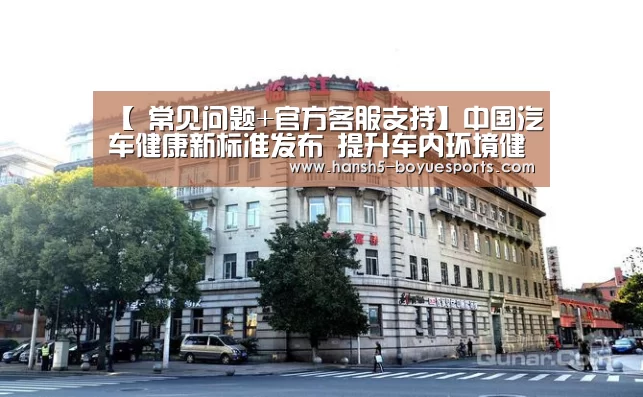 【 常见问题+官方客服支持】中国汽车健康新标准发布 提升车内环境健康(图1) 常见问题+官方客服支持