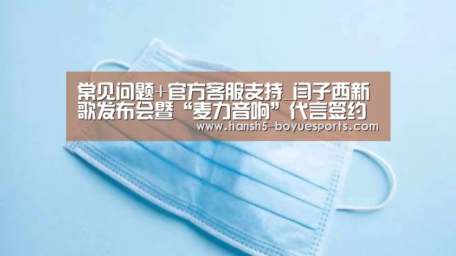 常见问题+官方客服支持_闫子西新歌发布会暨“麦力音响”代言签约仪式举行(图2) 常见问题+官方客服支持