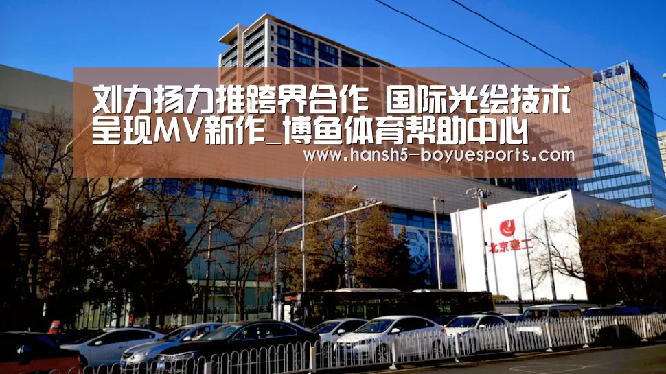 刘力扬力推跨界合作 国际光绘技术呈现MV新作_博鱼体育帮助中心 (图3) 博鱼体育帮助中心